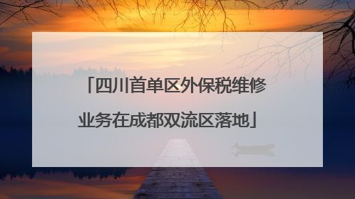 四川首单区外保税维修业务在成都双流区落地