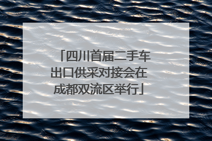 四川首届二手车出口供采对接会在成都双流区举行