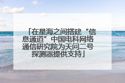 在星海之间搭建“信息通道”中国电科网络通信研究院为天问二号探测器提供支持