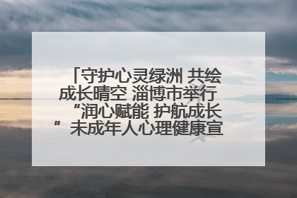 守护心灵绿洲 共绘成长晴空 淄博市举行“润心赋能 护航成长”未成年人心理健康宣传教育主题活动