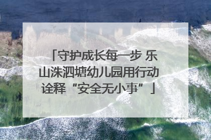 守护成长每一步 乐山洙泗塘幼儿园用行动诠释“安全无小事”