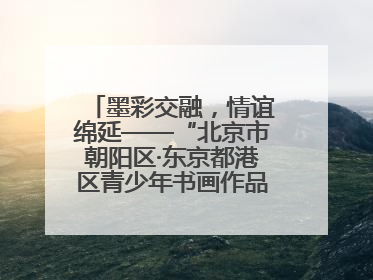 墨彩交融，情谊绵延——“北京市朝阳区·东京都港区青少年书画作品展”成功举办