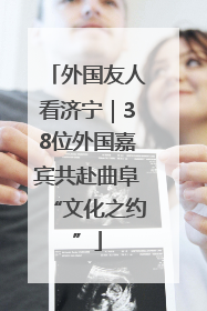 外国友人看济宁｜38位外国嘉宾共赴曲阜“文化之约”
