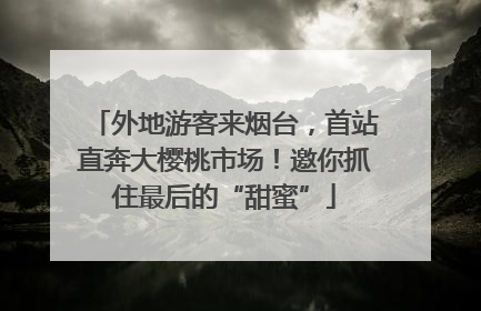 外地游客来烟台，首站直奔大樱桃市场！邀你抓住最后的“甜蜜”