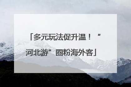 多元玩法促升温！“河北游”圈粉海外客