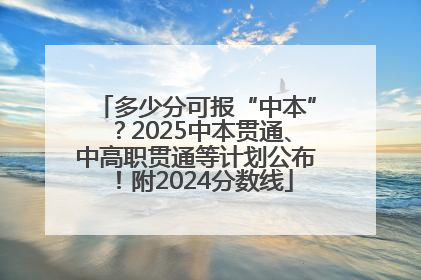 多少分可报“中本”？2025中本贯通、中高职贯通等计划公布！附2024分数线