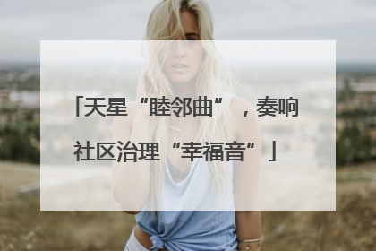天星“睦邻曲”，奏响社区治理“幸福音”