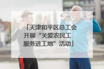 天津和平区总工会开展“关爱农民工 服务进工地”活动
