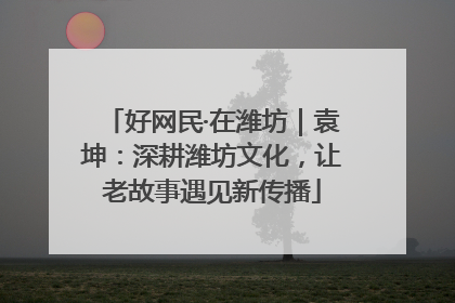好网民·在潍坊｜袁坤：深耕潍坊文化，让老故事遇见新传播