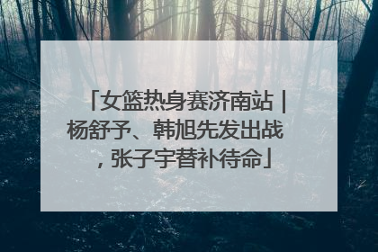 女篮热身赛济南站｜杨舒予、韩旭先发出战，张子宇替补待命