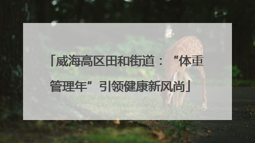 威海高区田和街道：“体重管理年”引领健康新风尚