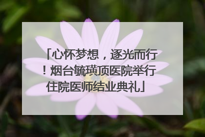 心怀梦想，逐光而行！烟台毓璜顶医院举行住院医师结业典礼