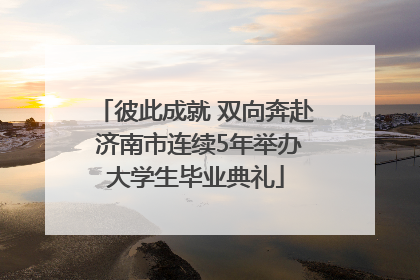 彼此成就 双向奔赴 济南市连续5年举办大学生毕业典礼