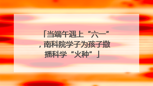 当端午遇上“六一”，南科院学子为孩子撒播科学“火种”