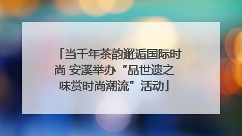 当千年茶韵邂逅国际时尚 安溪举办“品世遗之味赏时尚潮流”活动
