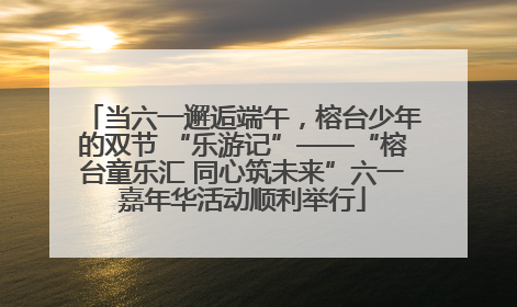 当六一邂逅端午，榕台少年的双节 “乐游记”——“榕台童乐汇 同心筑未来”六一嘉年华活动顺利举行