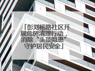 彭刘杨路社区开展危树清理行动，消除“头顶隐患”守护居民安全