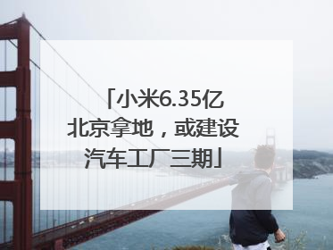 小米6.35亿北京拿地，或建设汽车工厂三期