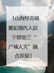 山海经奇境邂逅现代人居 宁夏贺兰“产城人文”融合发展