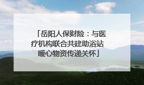 岳阳人保财险：与医疗机构联合共建助浴站 暖心物资传递关怀