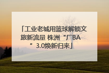 工业老城用篮球解锁文旅新流量 株洲“厂BA”3.0焕新归来