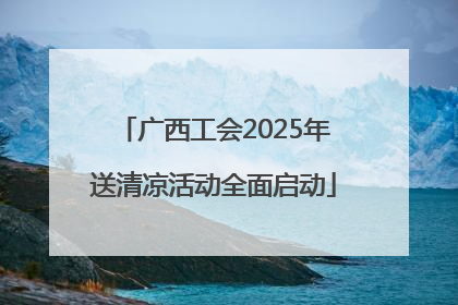 广西工会2025年送清凉活动全面启动