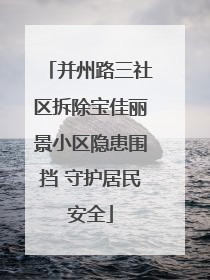 并州路三社区拆除宝佳丽景小区隐患围挡 守护居民安全