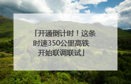 开通倒计时！这条时速350公里高铁开始联调联试