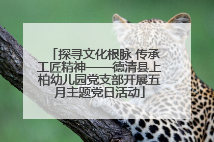 探寻文化根脉 传承工匠精神——德清县上柏幼儿园党支部开展五月主题党日活动