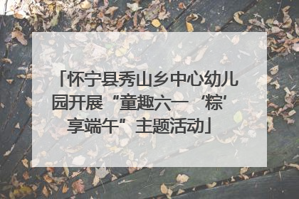 怀宁县秀山乡中心幼儿园开展“童趣六一‘粽’享端午”主题活动