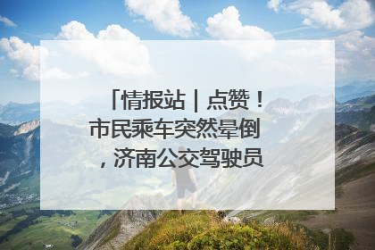 情报站｜点赞！市民乘车突然晕倒，济南公交驾驶员和乘客热心相助