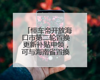 懂车帝开放海口市第二轮置换更新补贴申领，可与海南省置换补贴重复申报