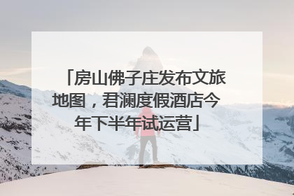 房山佛子庄发布文旅地图，君澜度假酒店今年下半年试运营