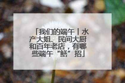 我们的端午丨水产大姐、民间大厨和百年老店，有哪些端午“鳝”招