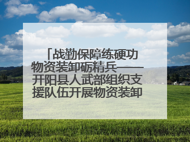 战勤保障练硬功 物资装卸砺精兵——开阳县人武部组织支援队伍开展物资装卸专业训练