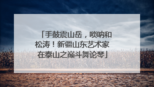 手鼓震山岳，唢呐和松涛！新疆山东艺术家在泰山之巅斗舞论琴
