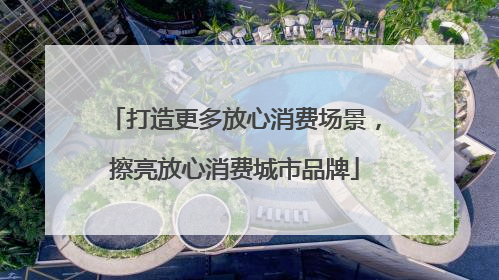 打造更多放心消费场景，擦亮放心消费城市品牌