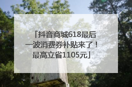 抖音商城618最后一波消费券补贴来了！最高立省1105元