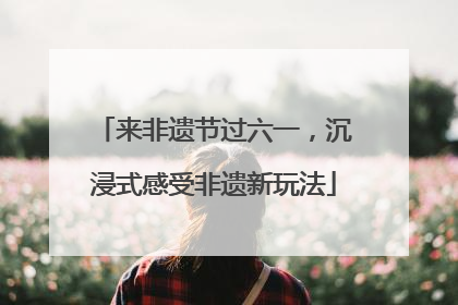 来非遗节过六一，沉浸式感受非遗新玩法