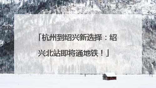 杭州到绍兴新选择：绍兴北站即将通地铁！