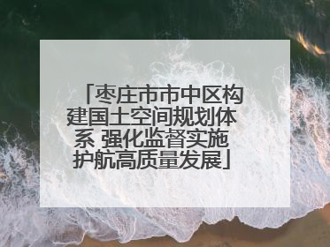 枣庄市市中区构建国土空间规划体系 强化监督实施护航高质量发展