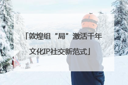 敦煌组“局”激活千年文化IP社交新范式