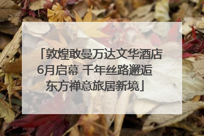 敦煌敢曼万达文华酒店6月启幕 千年丝路邂逅东方禅意旅居新境