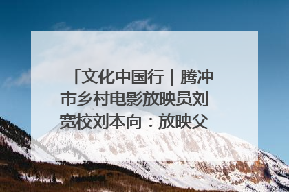 文化中国行｜腾冲市乡村电影放映员刘宽校刘本向：放映父子兵 接力光影梦