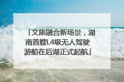 文旅融合新场景，湖南首艘L4级无人驾驶游船在后湖正式起航