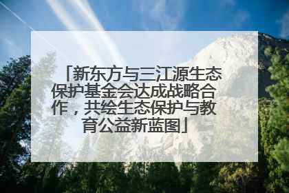 新东方与三江源生态保护基金会达成战略合作，共绘生态保护与教育公益新蓝图