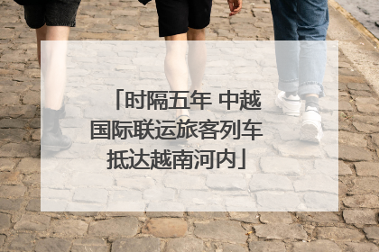 时隔五年 中越国际联运旅客列车抵达越南河内