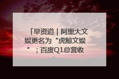 早资道｜阿里大文娱更名为“虎鲸文娱”；百度Q1总营收325亿元超预期