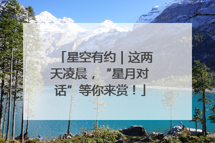 星空有约｜这两天凌晨，“星月对话”等你来赏！