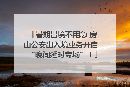暑期出境不用急 房山公安出入境业务开启“晚间延时专场”！